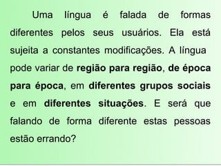 Uma    língua   é   falada   de   formas
diferentes pelos seus usuários. Ela está
sujeita a constantes modificações. A língua
pode variar de região para região, de época
para época, em diferentes grupos sociais
e em diferentes situações. E será que
falando de forma diferente estas pessoas
estão errando?
 
