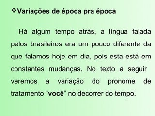 Variações de época pra época


  Há algum tempo atrás, a língua falada
pelos brasileiros era um pouco diferente da
que falamos hoje em dia, pois esta está em
constantes mudanças. No texto a seguir
veremos   a   variação   do   pronome     de
tratamento “você” no decorrer do tempo.
 