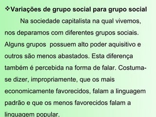 Variações de grupo social para grupo social
     Na sociedade capitalista na qual vivemos,
nos deparamos com diferentes grupos sociais.
Alguns grupos possuem alto poder aquisitivo e
outros são menos abastados. Esta diferença
também é percebida na forma de falar. Costuma-
se dizer, impropriamente, que os mais
economicamente favorecidos, falam a linguagem
padrão e que os menos favorecidos falam a
linguagem popular.
 