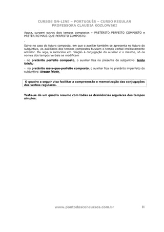 CURSOS ON-LINE – PORTUGUÊS – CURSO REGULAR
               PROFESSORA CLAUDIA KOZLOWSKI

Agora, surgem outros dois tempos compostos – PRETÉRITO PERFEITO COMPOSTO e
PRETÉRITO MAIS-QUE-PERFEITO COMPOSTO.
.
Salvo no caso do futuro composto, em que o auxiliar também se apresenta no futuro do
subjuntivo, os auxiliares dos tempos compostos buscam o tempo verbal imediatamente
anterior. Ou seja, o raciocínio em relação à conjugação do auxiliar é o mesmo, só os
nomes dos tempos verbais se modificam
- no pretérito perfeito composto, o auxiliar fica no presente do subjuntivo: tenha
falado;
- no pretérito mais-que-perfeito composto, o auxiliar fica no pretérito imperfeito do
subjuntivo: tivesse falado.


O quadro a seguir visa facilitar a compreensão e memorização das conjugações
dos verbos regulares.


Trata-se de um quadro resumo com todas as desinências regulares dos tempos
simples.




                     www.pontodosconcursos.com.br                                 11
 