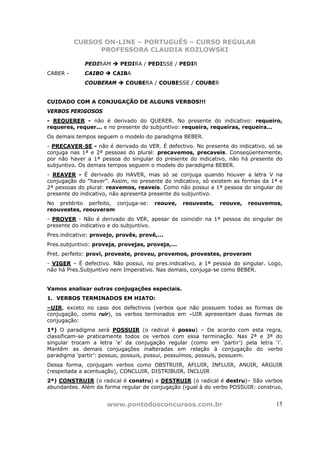 CURSOS ON-LINE – PORTUGUÊS – CURSO REGULAR
                PROFESSORA CLAUDIA KOZLOWSKI

             PEDIRAM       PEDIRA / PEDISSE / PEDIR
CABER -      CAIBO      CAIBA
             COUBERAM        COUBERA / COUBESSE / COUBER


CUIDADO COM A CONJUGAÇÃO DE ALGUNS VERBOS!!!
VERBOS PERIGOSOS
- REQUERER - não é derivado do QUERER. No presente do indicativo: requeiro,
requeres, requer... e no presente do subjuntivo: requeira, requeiras, requeira...
Os demais tempos seguem o modelo do paradigma BEBER.
- PRECAVER-SE - não é derivado do VER. É defectivo. No presente do indicativo, só se
conjuga nas 1ª e 2ª pessoas do plural: precavemos, precaveis. Conseqüentemente,
por não haver a 1ª pessoa do singular do presente do indicativo, não há presente do
subjuntivo. Os demais tempos seguem o modelo do paradigma BEBER.
- REAVER - É derivado do HAVER, mas só se conjuga quando houver a letra V na
conjugação do “haver”. Assim, no presente do indicativo, só existem as formas da 1ª e
2ª pessoas do plural: reavemos, reaveis. Como não possui a 1ª pessoa do singular do
presente do indicativo, não apresenta presente do subjuntivo.
No pretérito perfeito, conjuga-se:     reouve,    reouveste,   reouve,   reouvemos,
reouvestes, reouveram
- PROVER - Não é derivado do VER, apesar de coincidir na 1ª pessoa do singular do
presente do indicativo e do subjuntivo.
Pres.indicativo: provejo, provês, provê,...
Pres.subjuntivo: proveja, provejas, proveja,...
Pret. perfeito: provi, proveste, proveu, provemos, provestes, proveram
- VIGER – É defectivo. Não possui, no pres.indicativo, a 1ª pessoa do singular. Logo,
não há Pres.Subjuntivo nem Imperativo. Nas demais, conjuga-se como BEBER.


Vamos analisar outras conjugações especiais.
1. VERBOS TERMINADOS EM HIATO:
–UIR, exceto no caso dos defectivos (verbos que não possuem todas as formas de
conjugação, como ruir), os verbos terminados em –UIR apresentam duas formas de
conjugação:
1ª) O paradigma será POSSUIR (o radical é possu) – De acordo com esta regra,
classificam-se praticamente todos os verbos com essa terminação. Nas 2ª e 3ª do
singular trocam a letra ‘e’ da conjugação regular (como em ‘partir’) pela letra ‘i’.
Mantêm as demais conjugações inalteradas em relação à conjugação do verbo
paradigma ‘partir’: possuo, possuis, possui, possuímos, possuís, possuem.
Dessa forma, conjugam verbos como OBSTRUIR, AFLUIR, INFLUIR, ANUIR, ARGUIR
(respeitada a acentuação), CONCLUIR, DISTRIBUIR, INCLUIR
2ª) CONSTRUIR (o radical é constru) e DESTRUIR (o radical é destru)– São verbos
abundantes. Além da forma regular de conjugação (igual à do verbo POSSUIR: construo,


                      www.pontodosconcursos.com.br                                15
 