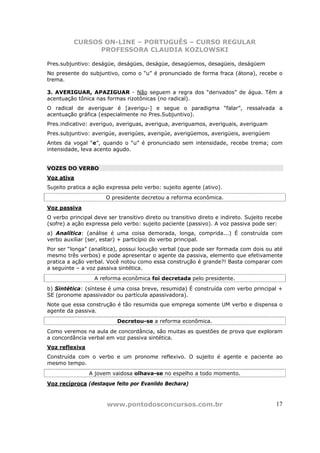 CURSOS ON-LINE – PORTUGUÊS – CURSO REGULAR
                PROFESSORA CLAUDIA KOZLOWSKI

Pres.subjuntivo: deságüe, deságües, deságüe, desagüemos, desagüeis, deságüem
No presente do subjuntivo, como o “u” é pronunciado de forma fraca (átona), recebe o
trema.

3. AVERIGUAR, APAZIGUAR - Não seguem a regra dos “derivados” de água. Têm a
acentuação tônica nas formas rizotônicas (no radical).
O radical de averiguar é [averigu-] e segue o paradigma “falar”, ressalvada a
acentuação gráfica (especialmente no Pres.Subjuntivo).
Pres.indicativo: averiguo, averiguas, averigua, averiguamos, averiguais, averiguam
Pres.subjuntivo: averigúe, averigúes, averigúe, averigüemos, averigüeis, averigúem
Antes da vogal “e”, quando o “u” é pronunciado sem intensidade, recebe trema; com
intensidade, leva acento agudo.


VOZES DO VERBO
Voz ativa
Sujeito pratica a ação expressa pelo verbo: sujeito agente (ativo).
                       O presidente decretou a reforma econômica.
Voz passiva
O verbo principal deve ser transitivo direto ou transitivo direto e indireto. Sujeito recebe
(sofre) a ação expressa pelo verbo: sujeito paciente (passivo). A voz passiva pode ser:
a) Analítica: (análise é uma coisa demorada, longa, comprida...) É construída com
verbo auxiliar (ser, estar) + particípio do verbo principal.
Por ser “longa” (analítica), possui locução verbal (que pode ser formada com dois ou até
mesmo três verbos) e pode apresentar o agente da passiva, elemento que efetivamente
pratica a ação verbal. Você notou como essa construção é grande?! Basta comparar com
a seguinte – a voz passiva sintética.
                  A reforma econômica foi decretada pelo presidente.
b) Sintética: (síntese é uma coisa breve, resumida) É construída com verbo principal +
SE (pronome apassivador ou partícula apassivadora).
Note que essa construção é tão resumida que emprega somente UM verbo e dispensa o
agente da passiva.
                           Decretou-se a reforma econômica.
Como veremos na aula de concordância, são muitas as questões de prova que exploram
a concordância verbal em voz passiva sintética.
Voz reflexiva
Construída com o verbo e um pronome reflexivo. O sujeito é agente e paciente ao
mesmo tempo.
                A jovem vaidosa olhava-se no espelho a todo momento.
Voz recíproca (destaque feito por Evanildo Bechara)



                       www.pontodosconcursos.com.br                                      17
 
