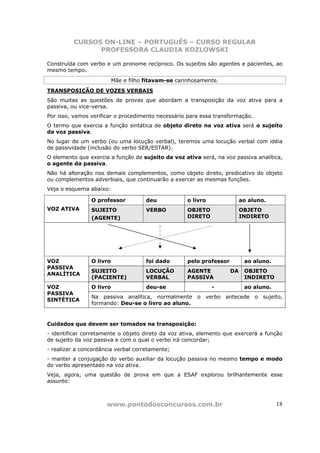 CURSOS ON-LINE – PORTUGUÊS – CURSO REGULAR
                PROFESSORA CLAUDIA KOZLOWSKI

Construída com verbo e um pronome recíproco. Os sujeitos são agentes e pacientes, ao
mesmo tempo.
                          Mãe e filho fitavam-se carinhosamente.
TRANSPOSIÇÃO DE VOZES VERBAIS
São muitas as questões de provas que abordam a transposição da voz ativa para a
passiva, ou vice-versa.
Por isso, vamos verificar o procedimento necessário para essa transformação.
O termo que exercia a função sintática de objeto direto na voz ativa será o sujeito
da voz passiva.
No lugar de um verbo (ou uma locução verbal), teremos uma locução verbal com idéia
de passividade (inclusão do verbo SER/ESTAR).
O elemento que exercia a função de sujeito da voz ativa será, na voz passiva analítica,
o agente da passiva.
Não há alteração nos demais complementos, como objeto direto, predicativo do objeto
ou complementos adverbiais, que continuarão a exercer as mesmas funções.
Veja o esquema abaixo:

                O professor           deu            o livro               ao aluno.
VOZ ATIVA       SUJEITO               VERBO          OBJETO                OBJETO
                (AGENTE)                             DIRETO                INDIRETO




VOZ             O livro               foi dado       pelo professor         ao aluno.
PASSIVA
                SUJEITO               LOCUÇÃO        AGENTE           DA    OBJETO
ANALÍTICA
                (PACIENTE)            VERBAL         PASSIVA                INDIRETO
VOZ             O livro               deu-se                   -            ao aluno.
PASSIVA
                Na passiva analítica, normalmente o verbo antecede o sujeito,
SINTÉTICA
                formando: Deu-se o livro ao aluno.


Cuidados que devem ser tomados na transposição:
- identificar corretamente o objeto direto da voz ativa, elemento que exercerá a função
de sujeito da voz passiva e com o qual o verbo irá concordar;
- realizar a concordância verbal corretamente;
- manter a conjugação do verbo auxiliar da locução passiva no mesmo tempo e modo
do verbo apresentado na voz ativa.
Veja, agora, uma questão de prova em que a ESAF explorou brilhantemente esse
assunto:



                      www.pontodosconcursos.com.br                                      18
 