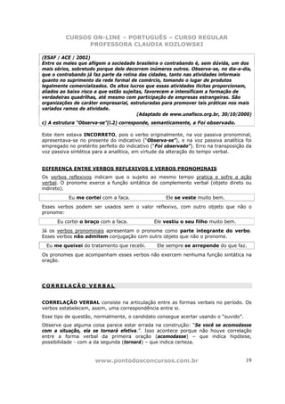 CURSOS ON-LINE – PORTUGUÊS – CURSO REGULAR
               PROFESSORA CLAUDIA KOZLOWSKI

(ESAF / ACE / 2002)
Entre os males que afligem a sociedade brasileira o contrabando é, sem dúvida, um dos
mais sérios, sobretudo porque dele decorrem inúmeros outros. Observa-se, no dia-a-dia,
que o contrabando já faz parte da rotina das cidades, tanto nas atividades informais
quanto no suprimento da rede formal de comércio, tomando o lugar de produtos
legalmente comercializados. Os altos lucros que essas atividades ilícitas proporcionam,
aliados ao baixo risco a que estão sujeitas, favorecem e intensificam a formação de
verdadeiras quadrilhas, até mesmo com participação de empresas estrangeiras. São
organizações de caráter empresarial, estruturadas para promover tais práticas nos mais
variados ramos de atividade.
                                         (Adaptado de www.unafisco.org.br, 30/10/2000)
c) A estrutura “Observa-se”(l.2) corresponde, semanticamente, a Foi observado.

Este item estava INCORRETO, pois o verbo originalmente, na voz passiva pronominal,
apresentava-se no presente do indicativo (“Observa-se”), e na voz passiva analítica foi
empregado no pretérito perfeito do indicativo (“Foi observado”). Erro na transposição da
voz passiva sintética para a analítica, em virtude da alteração do tempo verbal.


DIFERENÇA ENTRE VERBOS REFLEXIVOS E VERBOS PRONOMINAIS
Os verbos reflexivos indicam que o sujeito ao mesmo tempo pratica e sofre a ação
verbal. O pronome exerce a função sintática de complemento verbal (objeto direto ou
indireto).
           Eu me cortei com a faca.                 Ele se veste muito bem.
Esses verbos podem ser usados sem o valor reflexivo, com outro objeto que não o
pronome:
      Eu cortei o braço com a faca.            Ele vestiu o seu filho muito bem.
Já os verbos pronominais apresentam o pronome como parte integrante do verbo.
Esses verbos não admitem conjugação com outro objeto que não o pronome.
 Eu me queixei do tratamento que recebi.        Ele sempre se arrepende do que faz.
Os pronomes que acompanham esses verbos não exercem nenhuma função sintática na
oração.




CORRELAÇÃO VERBAL


CORRELAÇÃO VERBAL consiste na articulação entre as formas verbais no período. Os
verbos estabelecem, assim, uma correspondência entre si.
Esse tipo de questão, normalmente, o candidato consegue acertar usando o “ouvido”.
Observe que alguma coisa parece estar errada na construção: “Se você se acomodasse
com a situação, ela se tornará efetiva.”. Isso acontece porque não houve correlação
entre a forma verbal da primeira oração (acomodasse) – que indica hipótese,
possibilidade - com a da segunda (tornará) – que indica certeza.



                      www.pontodosconcursos.com.br                                   19
 