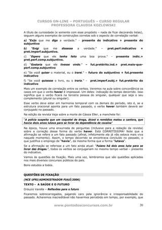 CURSOS ON-LINE – PORTUGUÊS – CURSO REGULAR
                PROFESSORA CLAUDIA KOZLOWSKI

A título de curiosidade (e somente com esse propósito – nada de ficar decorando listas),
seguem alguns exemplos de construções corretas sob o aspecto de correlação verbal:
a) “Exijo que me diga a verdade.” - presente do indicativo + presente do
subjuntivo
b)   “Exigi  que   me       dissesse         a    verdade.”     –   pret.perf.indicativo    +
pret.imperf.subjuntivo.
c) “Espero que ele tenha             feito       uma   boa    prova.”   -   presente   indic.+
pret.perf.comp.subjuntivo.
d) “Gostaria que ele       tivesse     vindo.”     –   fut.pretérito.ind.+    pret.mais-que-
perf.comp.subjuntivo
e) “Se você quiser o material, eu o trarei.” – futuro do subjuntivo + fut.presente
indicativo
f) “Se você quisesse o livro, eu o traria.” -          pret.imperf.subj.+ fut.pretérito do
indicativo
Mais um exemplo de correlação entre os verbos. Veremos na aula sobre concordância os
casos em que o verbo haver é impessoal. Um deles: indicação do tempo decorrido. Isso
significa que o verbo ficará na terceira pessoa do singular, qualquer que seja o seu
complemento (plural ou singular).
Esse verbo deve estar em harmonia temporal com os demais do período, isto é, se a
estrutura oracional aponta para um fato passado, o verbo haver também deverá ser
conjugado no passado.
Na edição da revista Veja sobre a morte de Cássia Eller, a manchete foi:
“A polícia suspeita que um coquetel de droga, álcool e remédios matou a cantora, que
havia dois anos lutava para se livrar da dependência de cocaína”
Na época, houve uma enxurrada de perguntas (inclusive para a redação da revista)
sobre a correção dessa forma do verbo haver. Está CORRETÍSSIMA! Note que a
afirmação se refere a um fato passado (afinal, infelizmente ela já não estava mais viva
naquele momento). Assim, o tempo decorrido se encontrava concluído no passado, o
que justifica o emprego de “havia”, da mesma forma que a forma “lutava”.
Se a afirmação se referisse a um fato ainda atual: “Fulano há dois anos luta para se
livrar das drogas.”, todos os verbos se conjugariam no mesmo tempo verbal – presente
do indicativo.
Vamos às questões de fixação. Mais uma vez, lembramos que são questões aplicadas
nos mais diversos concursos públicos do país.
Bons estudos a todos.


QUESTÕES DE FIXAÇÃO
(NCE UFRJ/ADMINISTRADOR PIAUÍ/2006)
TEXTO - A SAÚDE E O FUTURO
Dráuzio Varella – Reflexões para o futuro
Ficaremos sobrecarregados, pagando caro pela ignorância e irresponsabilidade do
passado. Acharemos inacreditável não havermos percebido em tempo, por exemplo, que


                        www.pontodosconcursos.com.br                                       20
 