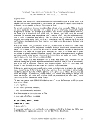 CURSOS ON-LINE – PORTUGUÊS – CURSO REGULAR
                PROFESSORA CLAUDIA KOZLOWSKI

Eugênio Bucci
Há poucos dias, assistindo a um desses debates universitários que a gente pensa que
não vão dar em nada, ouvi um raciocínio que não me saiu mais da cabeça. Ouvi-o de um
professor – um professor brilhante, é bom que se diga.
Ele se saía muito bem, tecendo considerações críticas sobre o provão. Aliás, o debate
era sobre o provão, mas isso não vem ao caso. O que me interessou foi um comentário
marginal que ele fez – e o exemplo que escolheu para ilustrar seu comentário. Primeiro,
ele disse que a publicidade não pode tudo, ou melhor, que nem todas as atitudes
humanas são ditadas pela propaganda. Sim, a tese é óbvia, ninguém discorda disso,
mas o mais interessante veio depois. Para corroborar sua constatação, o professor
lembrou que muita gente cheira cocaína e, no entanto, não há propaganda de cocaína
na TV. Qual a conclusão lógica? Isso mesmo: nem todo hábito de consumo é ditado pela
publicidade.
A favor da mesma tese, poderíamos dizer que, muitas vezes, a publicidade tenta e não
consegue mudar os hábitos do público. Inúmeros esforços publicitários não resultam em
nada. Continuemos no campo das substâncias ilícitas. Existem insistentes campanhas
antidrogas nos meios de comunicação, algumas um tanto soporíferas, outras mais
terroristas, e todas fracassam. Moral da história? Nem que seja para consumir produtos
químicos ilegais, ainda somos minimamente livres diante do poder da mídia. Temos
alguma autonomia para formar nossas decisões.
Tudo certo? Creio que não. Concordo que a mídia não pode tudo, concordo que as
pessoas conseguem guardar alguma independência em sua relação com a publicidade,
mas acho que o professor cometeu duas impropriedades: anunciou uma tese fácil
demais e, para demonstrá-la, escolheu um exemplo ingênuo demais.
Embora não vejamos um comercial promovendo explicitamente o consumo de cocaína,
ou de maconha, ou de heroína, ou de crack, a verdade é que os meios de comunicação
nos bombardeiam, durante 24 horas por dia, com a propaganda não de drogas, mas do
efeito das drogas. A publicidade, nesse sentido, não refreia, mas reforça o desejo pelo
efeito das drogas. Por favor, não se pode culpar os publicitários por isso – eles, assim
como todo mundo, não sabem o que fazem.
 “A favor da mesma tese, PODERÍAMOS dizer que...”; o uso do futuro do pretérito, nesse
segmento, indica:
a) uma hipótese;
b) uma forma polida de presente;
c) uma possibilidade não realizada;
d) ação posterior ao tempo em que se fala;
e) incerteza sobre fatos passados.


4 - (NCE UFRJ / MPE RJ / 2001)
TEXTO - RACISMO
O Globo, 13/7/01
A imprensa brasileira vem noticiando uma proposta milionária do Lazio da Itália, que
pretende adquirir o passe do zagueiro Juan por 10 milhões de dólares.




                      www.pontodosconcursos.com.br                                   22
 