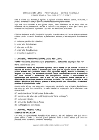 CURSOS ON-LINE – PORTUGUÊS – CURSO REGULAR
                PROFESSORA CLAUDIA KOZLOWSKI

Este é o time cuja torcida já agrediu o jogador brasileiro Antonio Carlos, do Roma, e
perdeu o mando de campo por incitamento racista em pleno estádio.
Aqui fica uma sugestão a este jovem negro, atleta brasileiro de 22 anos, com um
brilhante futuro profissional: recuse o convite e não troque o Brasil pela Itália, pois
moedas não resgatam a dignidade. Diga não aos xenófobos e racistas.


Considerando que a ação de agredir o jogador brasileiro Antonio Carlos ocorreu antes de
o Lazio perder o mando do campo, ação também passada, o verbo agredir deveria estar
no:
a) mais-que-perfeito do indicativo;
b) imperfeito do indicativo;
c) futuro do pretérito;
d) imperfeito do subjuntivo;
e) presente do subjuntivo.


5 - (NCE UFRJ / ARQUIVO NACIONAL Agente Adm ./2006)
TEXTO - Racismo, discriminação, preconceito... Colocando os pingos nos “is”
Maria Aparecida da Silva
Recentemente assisti ao programa esportivo Cartão Verde, da TV Cultura, no qual se
discutia, de maneira tímida, a discriminação racial que um jogador branco do Palmeiras
(Paulo Nunes) teria praticado contra dois jogadores negros, Rincón (Corinthians) e
Wagner (São Paulo), em momentos distintos. Havia controvérsias quanto à veracidade
dos fatos, quanto à sinceridade dos protagonistas, quanto à oportunidade ou
oportunismo das denúncias. Mas o que de fato despertou minha atenção foi a
relativização do racismo presente no futebol brasileiro. Os cronistas utilizavam a todo
tempo a expressão preconceito, quando as situações em foco constituíam, na verdade,
práticas de discriminação racial.
A autora não afirma com segurança, no primeiro parágrafo, que o jogador Paulo Nunes
cometeu um ato discriminatório; o meio lingüístico empregado para relativizar essa
afirmação é:
(A) a adjetivação de “tímida”, dada à discussão;
(B) o emprego do futuro do pretérito composto “teria praticado”;
(C) o discurso indireto;
(D) a inversão dos termos da frase;
(E) a utilização dos parênteses.


6 - (FUNDEC / PRODERJ / 2002)
ESBOÇO DE UMA CASA
Casa fria, de apartamento. Paredes muito brancas, de uma aspereza em que não dá
gosto passar a mão. Aí moram quatro pessoas, com a criada, sendo que uma das
pessoas passa o dia fora, é menina de colégio.


                          www.pontodosconcursos.com.br                              23
 