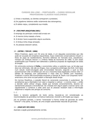 CURSOS ON-LINE – PORTUGUÊS – CURSO REGULAR
                PROFESSORA CLAUDIA KOZLOWSKI

c) Vindo o resultado, os clientes começaram a protestar;
d) Os jogadores italianos estão reclamando dos estrangeiros;
e) O atleta viajou, completando sua missão.



9 - (FGV/PREF.ARAÇATUBA/2001)
O emprego do particípio verbal está errado em
A. O menino tinha matado a fome.
B. O diretor havia suspendido alguns auxiliares.
C. O ônibus tinha chego atrasado.
D. As pessoas estavam salvas.



10 - (CETRO / TCM SP / 2006)
 Milton Friedman, agora com 92 anos de idade, é um daqueles economistas que não
 pode ser acusado de simpatias esquerdistas. Suas credenciais conservadoras incluem o
 título de papa do neoliberalismo, ferrenho defensor do mercado livre, republicano,
 membro do Instituto Hoover e o Prêmio Nobel de Economia de 1985. É com essas
 qualificações que Friedman tem defendido a polêmica proposta de legalização de todas
 as drogas.
 Em entrevista exclusiva à Folha, o economista voltou a sustentar que, se há algo que
 deve ser eliminado, não são as drogas, mas o programa antidrogas dos EUA. Com base
 num estudo recém-divulgado pela Universidade Harvard, segundo o qual os EUA
 economizariam US$ 14 bilhões por ano se a maconha fosse legalizada (menos US$ 7,7
 bilhões de despesas com policiamento e mais US$ 6,2 bilhões com impostos),
 Friedman e outros 499 economistas enviaram a George W. Bush e ao Congresso norte-
 americano uma carta na qual pedem a liberação dessa droga.
 Em termos filosóficos, a posição liberal do venerando economista é sustentável. Se
 acreditamos que a liberdade é um valor a respeitar e cultivar – e cremos nisso –, então
 a decisão sobre utilizar drogas, desde que tomada conscientemente, deveria ser
 estritamente pessoal e intransferível. Se o Estado tem algum papel a exercer seria o de
 regulamentar o comércio e zelar para que as pessoas recebam toda a informação
 disponível a respeito dos perigos do consumo.
(...)
Sobre o terceiro parágrafo do texto acima, levando-se em consideração                as
recomendações da gramática normativa tradicional, JULGUE a afirmação que segue.
(A) no primeiro período, o termo “venerando” é forma verbal de gerúndio do verbo
“venerar” e faz parte, no texto, de uma oração subordinada reduzida de gerúndio.


11 - (ESAF/AFC SFC/2002)
Assinale a opção gramaticalmente correta.




                      www.pontodosconcursos.com.br                                   25
 