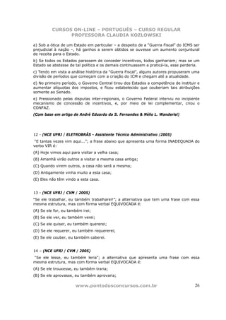CURSOS ON-LINE – PORTUGUÊS – CURSO REGULAR
                PROFESSORA CLAUDIA KOZLOWSKI

a) Sob a ótica de um Estado em particular – a despeito de a “Guerra Fiscal” do ICMS ser
prejudicial à nação –, há ganhos a serem obtidos se ouvesse um aumento conjuntural
de receita para o Estado.
b) Se todos os Estados parassem de conceder incentivos, todos ganhariam; mas se um
Estado se abstesse de tal política e os demais continuassem a praticá-la, esse perderia.
c) Tendo em vista a análise histórica da “Guerra Fiscal”, alguns autores propuseram uma
divisão de períodos que começam com a criação do ICM e chegam até a atualidade.
d) No primeiro período, o Governo Central tirou dos Estados a competência de instituir e
aumentar alíquotas dos impostos, e ficou estabelecido que couberiam tais atribuições
somente ao Senado.
e) Pressionado pelas disputas inter-regionais, o Governo Federal interviu no incipiente
mecanismo de concessão de incentivos, e, por meio de lei complementar, criou o
CONFAZ.
(Com base em artigo de André Eduardo da S. Fernandes & Nélio L. Wanderlei)




12 - (NCE UFRJ / ELETROBRÁS - Assistente Técnico Administrativo /2005)
 “E tantas vezes vim aqui...”; a frase abaixo que apresenta uma forma INADEQUADA do
verbo VIR é:
(A) Hoje vimos aqui para visitar a velha casa;
(B) Amanhã virão outros a visitar a mesma casa antiga;
(C) Quando virem outros, a casa não será a mesma;
(D) Antigamente vinha muito a esta casa;
(E) Eles não têm vindo a esta casa.


13 - (NCE UFRJ / CVM / 2005)
“Se ele trabalhar, eu também trabalharei!”; a alternativa que tem uma frase com essa
mesma estrutura, mas com forma verbal EQUIVOCADA é:
(A) Se ele for, eu também irei;
(B) Se ele ver, eu também verei;
(C) Se ele quiser, eu também quererei;
(D) Se ele requerer, eu também requererei;
(E) Se ele couber, eu também caberei.


14 – (NCE UFRJ / CVM / 2005)
“Se ele lesse, eu também leria”; a alternativa que apresenta uma frase com essa
mesma estrutura, mas com forma verbal EQUIVOCADA é:
(A) Se ele trouxesse, eu também traria;
(B) Se ele aprovasse, eu também aprovaria;

                      www.pontodosconcursos.com.br                                   26
 
