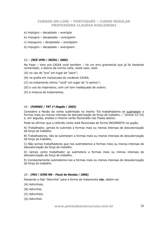 CURSOS ON-LINE – PORTUGUÊS – CURSO REGULAR
                PROFESSORA CLAUDIA KOZLOWSKI

a) impúgno – decaptado – averigüe
b) impugno – decapitado – averigúem
c) impuguino – decapitado – averígüem
d) impugno – decaptado – averigüem.



23 – (NCE UFRJ / INCRA / 2005)
Na frase – Vem pra CAIXA você também – há um erro gramatical que já foi bastante
comentado; o desvio da norma culta, neste caso, está:
(A) no uso de “pra” em lugar de “para”;
(B) na grafia em maiúsculas do vocábulo CAIXA;
(C) no tratamento íntimo “você” em lugar de “o senhor”;
(D) o uso do imperativo, com um tom inadequado de ordem;
(E) a mistura de tratamentos.




24 - (FUNDEC / TRT 1ª.Região / 2003)
Considere a flexão do verbo sublinhado no trecho "Os trabalhadores se submetem a
formas mais ou menos intensas de desvalorização da força de trabalho..." (linhas 12-14)
e, em seguida, analise o mesmo verbo flexionado nas frases abaixo.
Pode-se afirmar que o referido verbo está flexionado de forma INCORRETA na opção:
A) Trabalhador, jamais te submeta a formas mais ou menos intensas de desvalorização
da força de trabalho.
B) Trabalhadores, não se submetam a formas mais ou menos intensas de desvalorização
da força de trabalho.
C) Não somos trabalhadores que nos submetamos a formas mais ou menos intensas de
desvalorização da força de trabalho.
D) Jamais como trabalhador se submetera a formas mais ou menos intensas de
desvalorização da força de trabalho.
E) Constantemente submetemo-nos a formas mais ou menos intensas de desvalorização
da força de trabalho.



25 - (FGV / ICMS MS - Fiscal de Rendas / 2006)
Passando a fala "Adivinhe" para a forma de tratamento vós, obtém-se:
(A) Adivinhais.
(B) Adivinhai.
(C) Adivinheis.
(D) Adivinhei.

                      www.pontodosconcursos.com.br                                  29
 