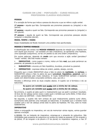 CURSOS ON-LINE – PORTUGUÊS – CURSO REGULAR
                PROFESSORA CLAUDIA KOZLOWSKI

PESSOA
É a variação de forma que indica a pessoa do discurso a que se refere a ação verbal.
1ª pessoa - aquela que fala. Corresponde aos pronomes pessoais eu (singular) e nós
(plural).
2ª pessoa - aquela a quem se fala. Corresponde aos pronomes pessoais tu (singular) e
vós (plural).
3ª pessoa - aquela de quem se fala. Corresponde aos pronomes pessoais ele/ela
(singular) e eles/elas (plural).
MODO, TEMPO e VOZES
Essas modalidades de flexão merecem uma análise mais aprofundada.

MODOS E TEMPOS VERBAIS
A classificação dos verbos nos MODOS VERBAIS depende da relação que o falante tem
com aquilo que enuncia – se constata um fato (indicativo); se apresenta uma hipótese,
uma suposição (subjuntivo); se faz um pedido ou dá uma ordem (imperativo).
Em outras palavras, depende do modo com que enuncia a ação verbal (percebeu?
“modo” verbal). São três modos verbais:
     INDICATIVO - como sugere o nome, indica um fato real, que pode pertencer ao
presente, ao passado ou ao futuro.
     SUBJUNTIVO - enuncia um fato hipotético, duvidoso, provável ou possível.
     IMPERATIVO - expressa idéias de ordem, pedido, desejo, convite.
Enquanto que o modo INDICATIVO situa o fato no plano da realidade, da certeza, o
SUBJUNTIVO coloca o fato no plano do que é provável, hipotético, possível, sem a
certeza apresentada pelo modo indicativo. O modo SUBJUNTIVO também é bastante
usado com determinadas conjunções (embora, caso, que etc.)
Perceba a diferença entre as duas orações abaixo. O sujeito vai à farmácia e diz ao
balconista:
          Eu quero um remédio que acaba com a minha dor de cabeça.
          Eu quero um remédio que acabe com a minha dor de cabeça.
Na primeira, o sujeito já sabe qual é o medicamento que vai pedir e produzir resultado.
Já teve dor de cabeça outras vezes e sabe qual o remédio que surte efeito. O fato situa-
se no plano da CERTEZA – modo INDICATIVO.
Na segunda, o sujeito não tem certeza de qual medicamento poderia surtir efeito.
Certamente está pedindo uma indicação ao balconista. O resultado que o remédio trará
(acabar com a dor de cabeça) ainda está no plano da hipótese. Por isso, está no modo
SUBJUNTIVO.
IMPERATIVO
Sobre a conjugação no imperativo, em vez de memorizar várias regras, vamos guardar
apenas a exceção.
A REGRA: Em se tratando de imperativo, emprega-se o presente do subjuntivo. São
conjugados pelo presente do subjuntivo os verbos em todas as pessoas (2ª do singular e
do plural, 3ª do singular e do plural e 1ª do plural) no imperativo negativo, e nas 3ª


                      www.pontodosconcursos.com.br                                     3
 