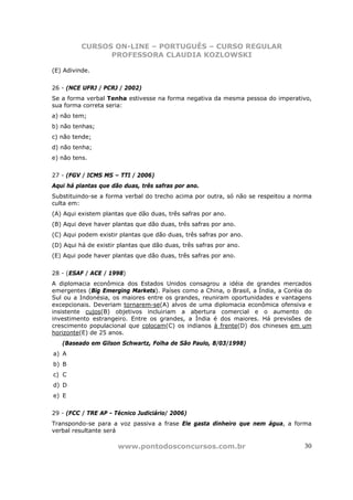 CURSOS ON-LINE – PORTUGUÊS – CURSO REGULAR
                PROFESSORA CLAUDIA KOZLOWSKI

(E) Adivinde.


26 - (NCE UFRJ / PCRJ / 2002)
Se a forma verbal Tenha estivesse na forma negativa da mesma pessoa do imperativo,
sua forma correta seria:
a) não tem;
b) não tenhas;
c) não tende;
d) não tenha;
e) não tens.


27 - (FGV / ICMS MS – TTI / 2006)
Aqui há plantas que dão duas, três safras por ano.
Substituindo-se a forma verbal do trecho acima por outra, só não se respeitou a norma
culta em:
(A) Aqui existem plantas que dão duas, três safras por ano.
(B) Aqui deve haver plantas que dão duas, três safras por ano.
(C) Aqui podem existir plantas que dão duas, três safras por ano.
(D) Aqui há de existir plantas que dão duas, três safras por ano.
(E) Aqui pode haver plantas que dão duas, três safras por ano.


28 - (ESAF / ACE / 1998)
A diplomacia econômica dos Estados Unidos consagrou a idéia de grandes mercados
emergentes (Big Emerging Markets). Países como a China, o Brasil, a Índia, a Coréia do
Sul ou a Indonésia, os maiores entre os grandes, reuniram oportunidades e vantagens
excepcionais. Deveriam tornarem-se(A) alvos de uma diplomacia econômica ofensiva e
insistente cujos(B) objetivos incluiriam a abertura comercial e o aumento do
investimento estrangeiro. Entre os grandes, a Índia é dos maiores. Há previsões de
crescimento populacional que colocam(C) os indianos à frente(D) dos chineses em um
horizonte(E) de 25 anos.
   (Baseado em Gilson Schwartz, Folha de São Paulo, 8/03/1998)
a) A
b) B
c) C
d) D
e) E


29 - (FCC / TRE AP - Técnico Judiciário/ 2006)
Transpondo-se para a voz passiva a frase Ele gasta dinheiro que nem água, a forma
verbal resultante será

                      www.pontodosconcursos.com.br                                 30
 