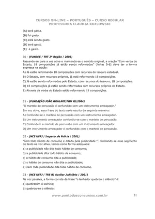 CURSOS ON-LINE – PORTUGUÊS – CURSO REGULAR
                PROFESSORA CLAUDIA KOZLOWSKI

(A) será gasta.
(B) foi gasta.
(C) está sendo gasto.
(D) será gasto.
(E)) é gasto.


30 - (FUNDEC / TRT 2ª Região / 2003)
Passando-se para a voz ativa e mantendo-se o sentido original, a oração “Com verba do
Estado, 18 composições já estão sendo reformadas” (linhas 5-6) deve ter a forma
expressa na opção:
A) Já estão reformando 18 composições com recursos do tesouro estadual.
B) O Estado, com recursos próprios, já está reformando 18 composições.
C) Já estão sendo reformadas pelo Estado, com recursos do tesouro, 18 composições.
D) 18 composições já estão sendo reformadas com recursos próprios do Estado.
E) Através da verba do Estado estão reformando 18 composições.



31 - (FUNDAÇÃO JOÃO GOULART/PGM RJ/2004)
“O martelo de percussão é confundido com um instrumento ameaçador.”
Em voz ativa, essa frase do texto seria escrita da seguinte maneira:
A) Confunde-se o martelo de percussão com um instrumento ameaçador.
B) Um instrumento ameaçador confundiu-se com o martelo de percussão.
C) Confundem o martelo de percussão com um instrumento ameaçador.
D) Um instrumento ameaçador é confundido com o martelo de percussão.


32 - (NCE UFRJ / Inspetor de Polícia / 2001)
“nem todo hábito de consumo é ditado pela publicidade.”; colocando-se esse segmento
do texto na voz ativa, temos como forma adequada:
a) a publicidade não dita todo hábito de consumo;
b) a publicidade dita todo hábito de consumo;
c) o hábito de consumo dita a publicidade;
d) o hábito de consumo não dita a publicidade;
e) nem toda publicidade dita todo hábito de consumo.


33 - (NCE UFRJ / TRE RJ Auxiliar Judiciário / 2001)
Na voz passiva, a forma correta da frase “o lenhador quebrou o silêncio” é:
a) quebraram o silêncio;
b) quebrou-se o silêncio;

                        www.pontodosconcursos.com.br                                 31
 