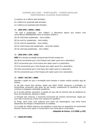 CURSOS ON-LINE – PORTUGUÊS – CURSO REGULAR
                PROFESSORA CLAUDIA KOZLOWSKI

c) quebrou-se o silêncio pelo lenhador;
d) o silêncio foi quebrado pelo lenhador;
e) o silêncio era quebrado pelo lenhador.


34 - (NCE UFRJ / INCRA / 2005)
 “Se você é assalariado... tem crédito”; a alternativa abaixo que mostra uma
concordância INADEQUADA entre os tempos verbais é:
(A) Se você fosse assalariado... teria crédito;
(B) Se você for assalariado... terá credito;
(C) Se você foi assalariado... teve crédito;
(D) Se você tivesse sido assalariado... teria tido crédito;
(E) Se você seja assalariado... tem crédito.


35 - (NCE UFRJ / CVM / 2005)
NÃO há a devida correlação temporal das formas verbais em:
(A) Seria conveniente que o time ficasse sem saber quem era o adversário;
(B) É conveniente que o time ficaria sem saber quem é o adversário;
(C) Era conveniente que o time ficasse sem saber quem foi o adversário;
(D) Será conveniente que o time fique sem saber quem é o adversário;
(E) Foi conveniente que o time ficasse sem saber quem era o adversário.


36 - (ESAF / AFC SFC / 2000)
Assinale a opção em que a correlação entre tempos e modos verbais constitui erro de
sintaxe.
a) Há pelo menos dois séculos, desde que Adam Smith inaugurou a profissão, os
economistas consomem boa parte de seu tempo, enaltecendo os benefícios do livre
comércio e pregando a liberdade econômica.
b) O mundo perfeito, garantem, é aquele em que não há nenhum tipo de obstáculo ao
fluxo de mercadorias, pessoas e idéias.
c) Deixada sem amarras, a economia funcionaria de maneira harmoniosa, regida por
uma mão invisível que a fazia viver sempre em equilíbrio.
d) Presa, seria como uma máquina com areia nas engrenagens, cujo atrito traria
desperdício de energia e empobreceria os cidadãos.
e) A virada do milênio reservou um paradoxo e tanto para os seguidores do economista
escocês. Nunca como agora o mundo aderiu com tanta garra a suas teses.
                                                  (Adaptado de Exame, 1/11/2000, p.135)


37 - (ESAF/AFT/2006)


                       www.pontodosconcursos.com.br                                 32
 