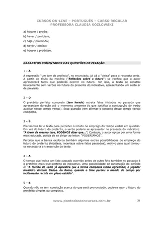 CURSOS ON-LINE – PORTUGUÊS – CURSO REGULAR
                PROFESSORA CLAUDIA KOZLOWSKI

a) houver / proíba;
b) haver / proibisse;
c) haja / proibindo;
d) haver / proíba;
e) houver / proíbisse.



GABARITOS COMENTADOS DAS QUESTÕES DE FIXAÇÃO


1–A
A expressão “um tom de profecia”, no enunciado, já dá a “deixa” para a resposta certa.
A partir do título da matéria (“Reflexões sobre o futuro”) se verifica que o autor
apresentará fatos que poderão ocorrer no futuro. Por isso, o texto se constrói
basicamente com verbos no futuro do presente do indicativo, apresentando um certo ar
de previsão.


2–D
O pretérito perfeito composto (tem levado) retrata fatos iniciados no passado que
apresentam duração até o momento presente (o que justifica a conjugação do verbo
auxiliar nesse tempo verbal). Essa questão vem afirmar o conceito desse tempo verbal
composto.


3–B
Precisamos ler o texto para perceber o intuito no emprego do tempo verbal em questão.
Em vez do futuro do pretérito, o verbo poderia se apresentar no presente do indicativo:
“A favor da mesma tese, PODEMOS dizer que...”. Contudo, o autor optou por uma forma
mais educada, polida de se dirigir ao leitor: “PODERÍAMOS”.
Perceba que a banca explorou também algumas outras possibilidades de emprego do
futuro do pretérito (hipótese, incerteza sobre fatos passados), motivo pelo qual tornou-
se necessária a transcrição do texto.


4–A
O tempo que indica um fato passado ocorrido antes de outro fato também no passado é
o pretérito mais-que-perfeito do indicativo. Uma possibilidade de construção do período
é: “A torcida do Lazio já agredira (ou a forma composta tinha agredido) o jogador
brasileiro Antonio Carlos, do Roma, quando o time perdeu o mando de campo por
incitamento racista em pleno estádio”.


5–B
Quando não se tem convicção acerca do que será pronunciado, pode-se usar o futuro do
pretérito simples ou composto.


                         www.pontodosconcursos.com.br                                34
 