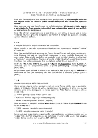 CURSOS ON-LINE – PORTUGUÊS – CURSO REGULAR
                PROFESSORA CLAUDIA KOZLOWSKI

Essa foi a forma utilizada pela autora do texto ao empregar: “a discriminação racial que
um jogador branco do Palmeiras (Paulo Nunes) teria praticado contra dois jogadores
negros”.
Note que essa incerteza é confirmada no período seguinte: “Havia controvérsias quanto
à veracidade dos fatos, quanto à sinceridade dos protagonistas, quanto à oportunidade
ou oportunismo das denúncias.”.
Para não afirmar categoricamente a ocorrência de um crime, a autora usa a forma
verbal do futuro do pretérito composto e se mantém à margem de qualquer acusação,
apenas relatando os fatos.


6–D
É sempre bem-vinda a oportunidade de ler Drummond.
Nessa questão, a banca foi extremamente inteligente ao jogar com as palavras “certeza”
e “condição”.
Uma das possibilidades de emprego do futuro do pretérito do indicativo é estabelecer
uma hipótese (certeza de ocorrência) relacionada a uma condição (incerteza de
ocorrência). Desse modo, estabelece-se a relação entre o modo indicativo e subjuntivo.
A “indicação” apresentada no futuro do pretérito (modo indicativo) apresenta uma certa
incerteza, haja vista necessidade de a condição se realizar (modo subjuntivo).
No trecho “Do décimo andar à rua, seria a vertigem, se chegássemos muito à janela...”,
afirma-se que, se chegássemos junto à janela [CONDIÇÃO], teríamos vertigem
[HIPÓTESE].
O que define como correta a afirmação do item D (e não a opção E) é a certeza da
ocorrência do fato (ter vertigem) uma vez concretizada a condição (chegar junto à
janela).


7–B
Abordaremos, agora, as formas nominais.
Como vimos, alguns verbos possuem mais de uma forma válida para o particípio:
regular e irregular. Dentre os verbos apresentados na questão, o único que possui
somente uma forma (irregular) é o verbo escrever. Aliás, fizemos menção a ele na
nossa aula.
As formas participiais dos demais verbos são:
- MORRER – morrido (regular) e morto (irregular)
- MATAR – matado (regular) e morto (irregular)
[CURIOSIDADE: o particípio irregular morto tanto pode se referir ao verbo matar como
ao verbo morrer.]
- PEGAR – pegado (regular) e pego (irregular)
- ELEGER – elegido (regular) e eleito (irregular)
Lembrando que os particípios regulares são empregados nos tempos compostos com os
verbos TER e HAVER, enquanto que os particípios irregulares são usados nas locuções
verbais de voz passiva, com os verbos SER e ESTAR.


                       www.pontodosconcursos.com.br                                  35
 