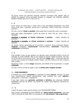 CURSOS ON-LINE – PORTUGUÊS – CURSO REGULAR
               PROFESSORA CLAUDIA KOZLOWSKI

Os únicos verbos que admitem emprego indistinto (auxiliares TER, HAVER, SER ou
ESTAR) de qualquer forma participial (regular ou irregular) são GANHAR, GASTAR,
PEGAR E PAGAR (dois com P e dois com G).


8–C
Como vimos em nossa aula, o verbo VIR (e seus derivados) apresentam uma única
forma tanto para o gerúndio quanto para o particípio: VINDO (intervindo, convindo,
advindo).
Por isso, a forma “Vindo o resultado” tanto pode estar no gerúndio como no particípio.
Note essa dupla possibilidade a partir da troca do verbo VIR por outro, como o
RECEBER:
Recebido o resultado, os clientes começaram a protestar. – oração reduzida de
particípio
Recebendo o resultado, os clientes começaram a protestar. – oração reduzida de
gerúndio
As demais formas apresentam-se no gerúndio e possuem forma participial distinta:
chegando (chegado), transformando (transformado), reclamando (reclamado),
completando (completado).


9–C
Essa questão é para os que acharam um absurdo nosso comentário sobre a forma do
particípio do verbo CHEGAR. Não sei em relação às demais regiões do Brasil, mas aqui
no Sul do país é muito comum ouvir: “Ele não tinha chego ainda.”. Tanto isso deve ser
comum que a banca da Fundação Getúlio Vargas, uma das melhores do país, explorou
esse conceito.
Repetimos a lição: o verbo chegar apresenta uma ÚNICA forma de particípio: o regular
CHEGADO.
Por isso, a forma correta da opção C seria: O ônibus tinha chegado atrasado.


10 – ITEM INCORRETO
É verdade que a forma venerando é o particípio do verbo venerar. Contudo, no texto
(que transcrevemos apenas parcialmente), esse vocábulo tem valor adjetivo,
equivalente a “venerável”, “respeitável”.
É por esse motivo que gerúndio, particípio e infinitivo são chamadas FORMAS
NOMINAIS. Derivam de verbos, mas podem ser usadas como adjetivos, advérbios ou
substantivos.


11 – C
A partir de agora, nosso assunto passou a ser CONJUGAÇÃO VERBAL.
Está correta a conjugação do verbo PROPOR em “alguns autores propuseram”, pois esse
verbo é derivado do verbo PÔR e se conjuga por ele: eles puseram / eles propuseram.


                      www.pontodosconcursos.com.br                                   36
 
