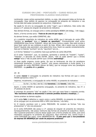 CURSOS ON-LINE – PORTUGUÊS – CURSO REGULAR
                PROFESSORA CLAUDIA KOZLOWSKI

Lembrando: esses verbos apresentam defeito, ou seja, não possuem todas as formas de
conjugação. Esse defeito só aparece na conjugação do presente do indicativo e nas
formas dele derivadas (presente do subjuntivo, imperativo).
Na opção B, há erro na conjugação do verbo “viger”, que é defectivo. Este verbo não
possui a 1ª. pessoa do singular do presente do indicativo.
Nas demais formas, se conjuga como o verbo paradigma BEBER (ele bebeu / ele vigeu).
Assim, a forma correta seria: “Trata-se de uma lei que vigeu ...”.
As demais formas, que estão CORRETAS, são:
a) o pretérito imperfeito do indicativo do verbo APOR, que é derivado do verbo PÔR:
“sempre se punham” leva a “sempre se apunham”. Provavelmente você achou
HORROROSA essa forma ‘PUNHAM’, talvez até nunca tenha-a usado. Mas está correta e
deve fazer parte do seu cotidiano a partir de hoje. Afinal, não é assim que as crianças
fazem? Quando elas aprendem uma palavrinha nova, ficam-na usando constantemente.
Saia por aí falando “punham” pra lá, “apunham” pra cá...
c) A forma “delatara” é o pretérito mais-que-perfeito do verbo DELATAR.
d) O verbo “sobrestar”, que, no contexto, apresenta o sentido de “impedir”, “sustar”,
“retardar”, é derivado do verbo ESTAR. Assim, “não se pode admitir que o Direito
esteja” leva a “não se pode admitir que o Direito sobresteja”.
e) Essa opção enganou muita gente. Os que se lembraram da dica do paradigma
certamente acertaram. A forma “pretiro”, que causou estranheza a muita gente, é a
conjugação do verbo PRETERIR (deixar de lado), que se conjuga como seu paradigma
PREFERIR – eu prefiro   eu pretiro.


20 – C
O verbo reaver é conjugado no presente do indicativo nas formas em que o verbo
HAVER apresenta a letra “v”.
Vejamos, inicialmente, a conjugação do verbo HAVER, no presente do indicativo:
            Eu hei / tu hás / ele há / nós havemos / vós haveis / eles hão.
Assim, o verbo HAVER só apresenta conjugação, no presente do indicativo, nas 1ª. e
2ª.pessoas do plural.
O emprego do pronome “nós” na opção C fez com que essa fosse a resposta correta.
“Nós reavemos todos os documentos e contrato perdidos durante a mudança...”.
Vamos analisar as demais opções:
a) O verbo falir é defectivo e, assim como o verbo REAVER, no presente do indicativo,
só se conjuga com os pronomes NÓS e VÓS (nós falimos / vós falis).
b) O mesmo acontece com o verbo PRECAVER. Só existem as formas “nós nos
precavemos” e “vós vos precaveis”.
d) O verbo EXPLODIR não possui a 1ª. pessoa do singular do presente do indicativo.
Consequentemente, não possui nenhuma das formas do presente do subjuntivo. Assim,
não é possível preencher a lacuna dessa opção com a forma simples do verbo, pois seria
necessário conjugá-lo no presente do subjuntivo. Para confirmar isso, vamos trocar o
verbo EXPLODIR por outro, como ABORRECER-SE: “É uma pena que o vice-presidente
da empresa SE ABORREÇA por cauda de pequenos problemas”.

                      www.pontodosconcursos.com.br                                  40
 
