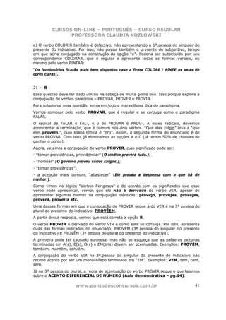 CURSOS ON-LINE – PORTUGUÊS – CURSO REGULAR
                PROFESSORA CLAUDIA KOZLOWSKI

e) O verbo COLORIR também é defectivo, não apresentando a 1ª.pessoa do singular do
presente do indicativo. Por isso, não possui também o presente do subjuntivo, tempo
em que seria conjugado na construção da opção “e”. Poderia ser substituído por seu
correspondente COLORAR, que é regular e apresenta todas as formas verbais, ou
mesmo pelo verbo PINTAR:
“Os funcionários ficarão mais bem dispostos caso a firma COLORE / PINTE as salas de
cores claras”.


21 – B
Essa questão deve ter dado um nó na cabeça de muita gente boa. Isso porque explora a
conjugação de verbos parecidos – PROVAR, PROVER e PROVIR.
Para solucionar essa questão, entra em jogo a maravilhosa dica do paradigma.
Vamos começar pelo verbo PROVAR, que é regular e se conjuga como o paradigma
FALAR.
O radical de FALAR é FAL-, e o de PROVAR é PROV-. A esses radicais, devemos
acrescentar a terminação, que é comum nos dois verbos. “Que eles falem” leva a “que
eles provem.”, cuja sílaba tônica é “pro”. Assim, a segunda forma do enunciado é do
verbo PROVAR. Com isso, já eliminamos as opções A e C (já temos 50% de chances de
ganhar o ponto).
Agora, vejamos a conjugação do verbo PROVER, cujo significado pode ser:
- “tomar providências, providenciar” (O síndico proverá tudo.);
- “nomear” (O governo proveu vários cargos.);
- “tomar providências”;
- a acepção mais comum, “abastecer” (Ele proveu a despensa com o que há de
melhor.).
Como vimos no tópico “Verbos Perigosos” e de acordo com os significados que esse
verbo pode apresentar, vemos que ele não é derivado do verbo VER, apesar de
apresentar algumas formas de conjugação idênticas: provejo, provejas, provejas,
proverá, proveria etc.
Uma dessas formas em que a conjugação de PROVER segue à do VER é na 3ª pessoa do
plural do presente do indicativo: PROVÊEM.
A partir dessa resposta, vemos que está correta a opção B.
O verbo PROVIR é derivado do verbo VIR e como este se conjuga. Por isso, apresenta
duas das formas indicadas no enunciado: PROVÉM (3ª pessoa do singular no presente
do indicativo) e PROVÊM (3ª pessoa do plural do presente do indicativo).
A primeira pode ter causado surpresa, mas não se esqueça que as palavras oxítonas
terminadas em A(s), E(s), O(s) e EM(ens) devem ser acentuadas. Exemplos: PROVÉM,
também, mantém, convém.
A conjugação do verbo VIR na 3ª.pessoa do singular do presente do indicativo não
recebe acento por ser um monossílabo terminado em “EM”. Exemplos: VEM, tem, cem,
sem.
Já na 3ª pessoa do plural, a regra de acentuação do verbo PROVIR segue o que falamos
sobre o ACENTO DIFERENCIAL DE NÚMERO (Aula demonstrativa – pg.14).

                      www.pontodosconcursos.com.br                               41
 