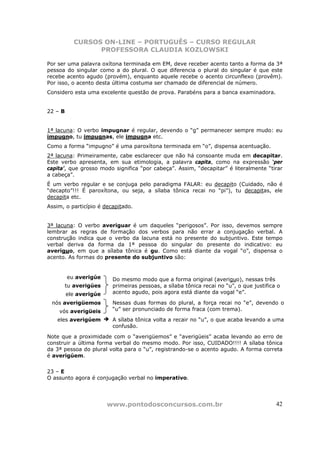 CURSOS ON-LINE – PORTUGUÊS – CURSO REGULAR
                 PROFESSORA CLAUDIA KOZLOWSKI

Por ser uma palavra oxítona terminada em EM, deve receber acento tanto a forma da 3ª
pessoa do singular como a do plural. O que diferencia o plural do singular é que este
recebe acento agudo (provém), enquanto aquele recebe o acento circunflexo (provêm).
Por isso, o acento desta última costuma ser chamado de diferencial de número.
Considero esta uma excelente questão de prova. Parabéns para a banca examinadora.


22 – B


1ª lacuna: O verbo impugnar é regular, devendo o “g” permanecer sempre mudo: eu
impugno, tu impugnas, ele impugna etc.
Como a forma “impugno” é uma paroxítona terminada em “o”, dispensa acentuação.
2ª lacuna: Primeiramente, cabe esclarecer que não há consoante muda em decapitar.
Este verbo apresenta, em sua etimologia, a palavra capita, como na expressão ‘per
capita’, que grosso modo significa “por cabeça”. Assim, “decapitar” é literalmente “tirar
a cabeça”.
É um verbo regular e se conjuga pelo paradigma FALAR: eu decapito (Cuidado, não é
“decapto”!!! É paroxítona, ou seja, a sílaba tônica recai no “pi”), tu decapitas, ele
decapita etc.
Assim, o particípio é decapitado.


3ª lacuna: O verbo averiguar é um daqueles “perigosos”. Por isso, devemos sempre
lembrar as regras de formação dos verbos para não errar a conjugação verbal. A
construção indica que o verbo da lacuna está no presente do subjuntivo. Este tempo
verbal deriva da forma da 1ª pessoa do singular do presente do indicativo: eu
averiguo, em que a sílaba tônica é gu. Como está diante da vogal “o”, dispensa o
acento. As formas do presente do subjuntivo são:


         eu averigúe     Do mesmo modo que a forma original (averiguo), nessas três
         tu averigúes    primeiras pessoas, a sílaba tônica recai no “u”, o que justifica o
         ele averigúe    acento agudo, pois agora está diante da vogal “e”.

 nós averigüemos         Nessas duas formas do plural, a força recai no “e”, devendo o
    vós averigüeis       “u” ser pronunciado de forma fraca (com trema).

   eles averigúem        A sílaba tônica volta a recair no “u”, o que acaba levando a uma
                         confusão.

Note que a proximidade com o “averigüemos” e “averigüeis” acaba levando ao erro de
construir a última forma verbal do mesmo modo. Por isso, CUIDADO!!!! A sílaba tônica
da 3ª pessoa do plural volta para o “u”, registrando-se o acento agudo. A forma correta
é averigúem.


23 – E
O assunto agora é conjugação verbal no imperativo.




                        www.pontodosconcursos.com.br                                     42
 