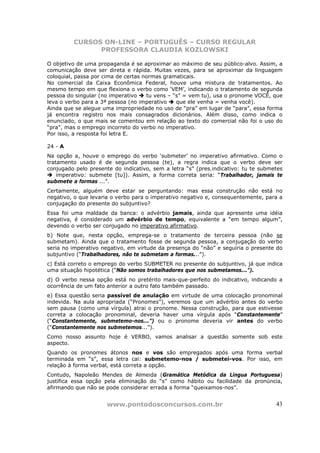 CURSOS ON-LINE – PORTUGUÊS – CURSO REGULAR
               PROFESSORA CLAUDIA KOZLOWSKI

O objetivo de uma propaganda é se aproximar ao máximo de seu público-alvo. Assim, a
comunicação deve ser direta e rápida. Muitas vezes, para se aproximar da linguagem
coloquial, passa por cima de certas normas gramaticais.
No comercial da Caixa Econômica Federal, houve uma mistura de tratamentos. Ao
mesmo tempo em que flexiona o verbo como ‘VEM’, indicando o tratamento de segunda
pessoa do singular (no imperativo    tu vens – “s” = vem tu), usa o pronome VOCÊ, que
leva o verbo para a 3ª pessoa (no imperativo    que ele venha = venha você).
Ainda que se alegue uma impropriedade no uso de “pra” em lugar de “para”, essa forma
já encontra registro nos mais consagrados dicionários. Além disso, como indica o
enunciado, o que mais se comentou em relação ao texto do comercial não foi o uso do
“pra”, mas o emprego incorreto do verbo no imperativo.
Por isso, a resposta foi letra E.

24 - A
Na opção a, houve o emprego do verbo ‘submeter’ no imperativo afirmativo. Como o
tratamento usado é de segunda pessoa (te), a regra indica que o verbo deve ser
conjugado pelo presente do indicativo, sem a letra “s” (pres.indicativo: tu te submetes
    imperativo: submete [tu]). Assim, a forma correta seria: “Trabalhador, jamais te
submete a formas ...”.
Certamente, alguém deve estar se perguntando: mas essa construção não está no
negativo, o que levaria o verbo para o imperativo negativo e, consequentemente, para a
conjugação do presente do subjuntivo?
Essa foi uma maldade da banca: o advérbio jamais, ainda que apresente uma idéia
negativa, é considerado um advérbio de tempo, equivalente a “em tempo algum”,
devendo o verbo ser conjugado no imperativo afirmativo.
b) Note que, nesta opção, emprega-se o tratamento de terceira pessoa (não se
submetam). Ainda que o tratamento fosse de segunda pessoa, a conjugação do verbo
seria no imperativo negativo, em virtude da presença do “não” e seguiria o presente do
subjuntivo (“Trabalhadores, não te submetam a formas...”).
c) Está correto o emprego do verbo SUBMETER no presente do subjuntivo, já que indica
uma situação hipotética (“Não somos trabalhadores que nos submetamos...”).
d) O verbo nessa opção está no pretérito mais-que-perfeito do indicativo, indicando a
ocorrência de um fato anterior a outro fato também passado.
e) Essa questão seria passível de anulação em virtude de uma colocação pronominal
indevida. Na aula apropriada (“Pronomes”), veremos que um advérbio antes do verbo
sem pausa (como uma vírgula) atrai o pronome. Nessa construção, para que estivesse
correta a colocação pronominal, deveria haver uma vírgula após “Constantemente”
(“Constantemente, submetemo-nos...”) ou o pronome deveria vir antes do verbo
(“Constantemente nos submetemos...”).
Como nosso assunto hoje é VERBO, vamos analisar a questão somente sob este
aspecto.
Quando os pronomes átonos nos e vos são empregados após uma forma verbal
terminada em “s”, essa letra cai: submetemo-nos / submetei-vos. Por isso, em
relação à forma verbal, está correta a opção.
Contudo, Napoleão Mendes de Almeida (Gramática Metódica da Língua Portuguesa)
justifica essa opção pela eliminação do “s” como hábito ou facilidade da pronúncia,
afirmando que não se pode considerar errada a forma “queixamos-nos”.


                      www.pontodosconcursos.com.br                                  43
 