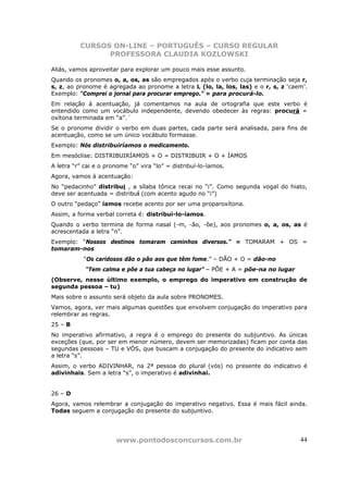 CURSOS ON-LINE – PORTUGUÊS – CURSO REGULAR
                PROFESSORA CLAUDIA KOZLOWSKI

Aliás, vamos aproveitar para explorar um pouco mais esse assunto.
Quando os pronomes o, a, os, as são empregados após o verbo cuja terminação seja r,
s, z, ao pronome é agregada ao pronome a letra L (lo, la, los, las) e o r, s, z ‘caem’.
Exemplo: “Comprei o jornal para procurar emprego.” = para procurá-lo.
Em relação à acentuação, já comentamos na aula de ortografia que este verbo é
entendido como um vocábulo independente, devendo obedecer às regras: procurá =
oxítona terminada em “a”.´
Se o pronome dividir o verbo em duas partes, cada parte será analisada, para fins de
acentuação, como se um único vocábulo formasse.
Exemplo: Nós distribuiríamos o medicamento.
Em mesóclise: DISTRIBUIRÍAMOS + O = DISTRIBUIR + O + ÍAMOS
A letra “r” cai e o pronome “o” vira “lo” = distribuí-lo-íamos.
Agora, vamos à acentuação:
No “pedacinho” distribui , a sílaba tônica recai no “i”. Como segunda vogal do hiato,
deve ser acentuada = distribuí (com acento agudo no “i”)
O outro “pedaço” íamos recebe acento por ser uma proparoxítona.
Assim, a forma verbal correta é: distribuí-lo-íamos.
Quando o verbo termina de forma nasal (-m, -ão, -õe), aos pronomes o, a, os, as é
acrescentada a letra “n”.
Exemplo: “Nossos destinos tomaram caminhos diversos.” = TOMARAM + OS =
tomaram-nos
           “Os caridosos dão o pão aos que têm fome.” – DÃO + O = dão-no
            “Tem calma e põe a tua cabeça no lugar” – PÕE + A = põe-na no lugar
(Observe, nesse último exemplo, o emprego do imperativo em construção de
segunda pessoa – tu)
Mais sobre o assunto será objeto da aula sobre PRONOMES.
Vamos, agora, ver mais algumas questões que envolvem conjugação do imperativo para
relembrar as regras.
25 – B
No imperativo afirmativo, a regra é o emprego do presente do subjuntivo. As únicas
exceções (que, por ser em menor número, devem ser memorizadas) ficam por conta das
segundas pessoas – TU e VÓS, que buscam a conjugação do presente do indicativo sem
a letra “s”.
Assim, o verbo ADIVINHAR, na 2ª pessoa do plural (vós) no presente do indicativo é
adivinhais. Sem a letra “s”, o imperativo é adivinhai.


26 – D
Agora, vamos relembrar a conjugação do imperativo negativo. Essa é mais fácil ainda.
Todas seguem a conjugação do presente do subjuntivo.




                       www.pontodosconcursos.com.br                                 44
 