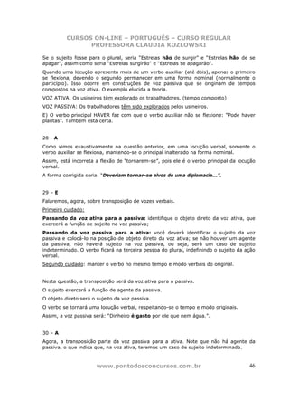 CURSOS ON-LINE – PORTUGUÊS – CURSO REGULAR
                PROFESSORA CLAUDIA KOZLOWSKI

Se o sujeito fosse para o plural, seria “Estrelas hão de surgir” e “Estrelas hão de se
apagar”, assim como seria “Estrelas surgirão” e “Estrelas se apagarão”.
Quando uma locução apresenta mais de um verbo auxiliar (até dois), apenas o primeiro
se flexiona, devendo o segundo permanecer em uma forma nominal (normalmente o
particípio). Isso ocorre em construções de voz passiva que se originam de tempos
compostos na voz ativa. O exemplo elucida a teoria.
VOZ ATIVA: Os usineiros têm explorado os trabalhadores. (tempo composto)
VOZ PASSIVA: Os trabalhadores têm sido explorados pelos usineiros.
E) O verbo principal HAVER faz com que o verbo auxiliar não se flexione: “Pode haver
plantas”. Também está certa.


28 - A
Como vimos exaustivamente na questão anterior, em uma locução verbal, somente o
verbo auxiliar se flexiona, mantendo-se o principal inalterado na forma nominal.
Assim, está incorreta a flexão de “tornarem-se”, pois ele é o verbo principal da locução
verbal.
A forma corrigida seria: “Deveriam tornar-se alvos de uma diplomacia...”.


29 – E
Falaremos, agora, sobre transposição de vozes verbais.
Primeiro cuidado:
Passando da voz ativa para a passiva: identifique o objeto direto da voz ativa, que
exercerá a função de sujeito na voz passiva;
Passando da voz passiva para a ativa: você deverá identificar o sujeito da voz
passiva e colocá-lo na posição de objeto direto da voz ativa; se não houver um agente
da passiva, não haverá sujeito na voz passiva, ou seja, será um caso de sujeito
indeterminado. O verbo ficará na terceira pessoa do plural, indefinindo o sujeito da ação
verbal.
Segundo cuidado: manter o verbo no mesmo tempo e modo verbais do original.


Nesta questão, a transposição será da voz ativa para a passiva.
O sujeito exercerá a função de agente da passiva.
O objeto direto será o sujeito da voz passiva.
O verbo se tornará uma locução verbal, respeitando-se o tempo e modo originais.
Assim, a voz passiva será: “Dinheiro é gasto por ele que nem água.”.


30 – A
Agora, a transposição parte da voz passiva para a ativa. Note que não há agente da
passiva, o que indica que, na voz ativa, teremos um caso de sujeito indeterminado.



                       www.pontodosconcursos.com.br                                   46
 