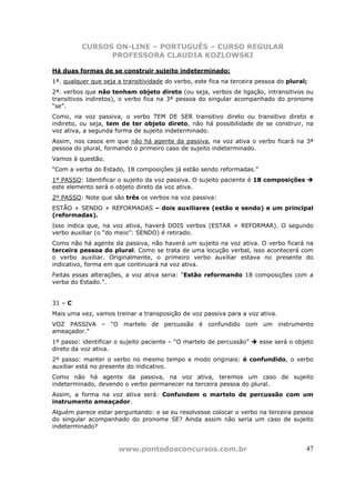 CURSOS ON-LINE – PORTUGUÊS – CURSO REGULAR
                PROFESSORA CLAUDIA KOZLOWSKI

Há duas formas de se construir sujeito indeterminado:
1ª. qualquer que seja a transitividade do verbo, este fica na terceira pessoa do plural;
2ª. verbos que não tenham objeto direto (ou seja, verbos de ligação, intransitivos ou
transitivos indiretos), o verbo fica na 3ª pessoa do singular acompanhado do pronome
“se”.
Como, na voz passiva, o verbo TEM DE SER transitivo direto ou transitivo direto e
indireto, ou seja, tem de ter objeto direto, não há possibilidade de se construir, na
voz ativa, a segunda forma de sujeito indeterminado.
Assim, nos casos em que não há agente da passiva, na voz ativa o verbo ficará na 3ª
pessoa do plural, formando o primeiro caso de sujeito indeterminado.
Vamos à questão.
“Com a verba do Estado, 18 composições já estão sendo reformadas.”
1º PASSO: Identificar o sujeito da voz passiva. O sujeito paciente é 18 composições
este elemento será o objeto direto da voz ativa.
2º PASSO: Note que são três os verbos na voz passiva:
ESTÃO + SENDO + REFORMADAS – dois auxiliares (estão e sendo) e um principal
(reformadas).
Isso indica que, na voz ativa, haverá DOIS verbos (ESTAR + REFORMAR). O segundo
verbo auxiliar (o “do meio”: SENDO) é retirado.
Como não há agente da passiva, não haverá um sujeito na voz ativa. O verbo ficará na
terceira pessoa do plural. Como se trata de uma locução verbal, isso acontecerá com
o verbo auxiliar. Originalmente, o primeiro verbo auxiliar estava no presente do
indicativo, forma em que continuará na voz ativa.
Feitas essas alterações, a voz ativa seria: “Estão reformando 18 composições com a
verba do Estado.”.


31 – C
Mais uma vez, vamos treinar a transposição de voz passiva para a voz ativa.
VOZ PASSIVA – “O martelo de percussão é confundido com um instrumento
ameaçador.”
1º passo: identificar o sujeito paciente – “O martelo de percussão”    esse será o objeto
direto da voz ativa.
2º passo: manter o verbo no mesmo tempo e modo originais: é confundido, o verbo
auxiliar está no presente do indicativo.
Como não há agente da passiva, na voz ativa, teremos um caso de sujeito
indeterminado, devendo o verbo permanecer na terceira pessoa do plural.
Assim, a forma na voz ativa será: Confundem o martelo de percussão com um
instrumento ameaçador.
Alguém parece estar perguntando: e se eu resolvesse colocar o verbo na terceira pessoa
do singular acompanhado do pronome SE? Ainda assim não seria um caso de sujeito
indeterminado?


                      www.pontodosconcursos.com.br                                     47
 