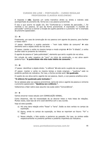 CURSOS ON-LINE – PORTUGUÊS – CURSO REGULAR
                PROFESSORA CLAUDIA KOZLOWSKI

A resposta é não. Quando um verbo transitivo direto ou direto e indireto está
acompanhado do pronome SE, forma-se a voz passiva pronominal.
É isso o que ocorre na opção (A). Em “Confunde-se o martelo de percussão...”, foi
mantida a voz passiva, só que da forma pronominal. A expressão “o martelo de
percussão” continua a exercer a função de sujeito paciente e o pronome “se” é chamado
de pronome apassivador.


32 – A
Finalmente, um caso de construção de voz passiva com agente da passiva, para facilitar
a nossa vida!!!
1º passo: identificar o sujeito paciente – “nem todo hábito de consumo”                este
elemento será o objeto direto da voz ativa.
2º passo: manter o verbo no mesmo tempo e modo originais            Em “é ditado”, o verbo
auxiliar está no presente do indicativo.
O agente da passiva é “pela publicidade”, elemento que será o sujeito da voz ativa.
Em virtude do valor negativo do “nem” no início da construção, a voz ativa assim
poderia ficar: “A publicidade não dita todo hábito de consumo.”.


33 – D
1º passo: identificar o objeto direto: “o silêncio”   este será o sujeito da voz passiva.
2º passo: manter o verbo no mesmo tempo e modo originais – “quebrou” está no
pretérito perfeito do indicativo. Por isso, a forma correta será: foi quebrado.
O sujeito da voz ativa será o agente da voz passiva. Assim, a voz passiva analítica seria:
“O silêncio foi quebrado pelo lenhador.”.
Se se optasse pela voz passiva pronominal, sairia de cena o agente da passiva e entraria
o pronome apassivador: “Quebrou-se o silêncio.”.
Voltaremos a falar sobre esse assunto nas aulas sobre “Concordância”.


34 – E
Vamos encerrar nosso estudo com CORRELAÇÃO VERBAL.
Como dissemos, não há necessidade de se decorar listas e mais listas de relações.
Muitas vezes, esse tipo de erro você identifica com o seu ouvido.
Veja só esta questão.
   a) Há uma clara relação entre “fosse” e “teria”. Estão os dois verbos no campo da
      suposição.
   b) Agora, ainda no campo da suposição, os fatos se reportam ao futuro: “for” e
      “terá”.
   c) Nessa relação, o fato existiu e pertence ao passado. Por isso, os verbos estão
      respectivamente no pretérito perfeito e pretérito imperfeito do indicativo.



                        www.pontodosconcursos.com.br                                        48
 