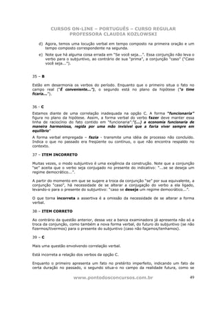 CURSOS ON-LINE – PORTUGUÊS – CURSO REGULAR
               PROFESSORA CLAUDIA KOZLOWSKI

   d) Agora, temos uma locução verbal em tempo composto na primeira oração e um
      tempo composto correspondente na segunda.
   e) Note que há alguma coisa errada em “Se você seja...”. Essa conjunção não leva o
      verbo para o subjuntivo, ao contrário de sua “prima”, a conjunção “caso” (“Caso
      você seja...”).


35 – B

Estão em desarmonia os verbos do período. Enquanto que o primeiro situa o fato no
campo real (“É conveniente...”), o segundo está no plano da hipótese (“o time
ficaria...”).


36 - C
Estamos diante de uma correlação inadequada na opção C. A forma “funcionaria”
figura no plano da hipótese. Assim, a forma verbal do verbo fazer deve manter essa
linha de raciocínio do fato contido em “funcionaria”:“(...) a economia funcionaria de
maneira harmoniosa, regida por uma mão invisível que a faria viver sempre em
equilíbrio”
A forma verbal empregada – fazia - transmite uma idéia de processo não concluído.
Indica o que no passado era freqüente ou contínuo, o que não encontra respaldo no
contexto.

37 – ITEM INCORRETO

Muitas vezes, o modo subjuntivo é uma exigência da construção. Note que a conjunção
“se” aceita que o verbo seja conjugado no presente do indicativo: “...se se deseja um
regime democrático...”.

A partir do momento em que se sugere a troca da conjunção “se” por sua equivalente, a
conjunção “caso”, há necessidade de se alterar a conjugação do verbo a ela ligado,
levando-o para o presente do subjuntivo: “caso se deseje um regime democrático...”.

O que torna incorreta a assertiva é a omissão da necessidade de se alterar a forma
verbal.

38 – ITEM CORRETO

Ao contrário da questão anterior, dessa vez a banca examinadora já apresenta não só a
troca da conjunção, como também a nova forma verbal, do futuro do subjuntivo (se não
fizermos/tivermos) para o presente do subjuntivo (caso não façamos/tenhamos).

39 – C

Mais uma questão envolvendo correlação verbal.

Está incorreta a relação dos verbos da opção C.

Enquanto o primeiro apresenta um fato no pretérito imperfeito, indicando um fato de
certa duração no passado, o segundo situa-o no campo da realidade futura, como se

                      www.pontodosconcursos.com.br                                49
 