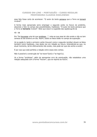 CURSOS ON-LINE – PORTUGUÊS – CURSO REGULAR
                PROFESSORA CLAUDIA KOZLOWSKI

esse fato fosse certo de acontecer: “O autor do texto pensava que a Terra se tornará
inviável”.

A forma mais apropriada seria empregar o segundo verbo no futuro do pretérito,
alocando o fato no campo das possibilidades, hipóteses: “O autor do texto pensava que
a Terra se tornaria inviável”. Note que essa é a sugestão das opções a, b e e.

40 – A

Em “Se houvesse uma lei que proibisse...”, nota-se que essa lei não existe e não se tem
certeza se ela existirá um dia. Assim, todos os fatos estão no campo da suposição.

Já na opção A, tanto o primeiro verbo (houver) como o segundo (proíba) situam os fatos
também como hipóteses, mas desta vez em relação ao futuro, entendendo-se que, no
atual momento, tal lei efetivamente não existe, mas pode ser que ela venha a existir.

É por isso que está perfeita a relação entre esses dois verbos.

Não é possível a construção de “se haver”(b/d) e “se haja”(c).

Já a forma “proibisse”, além de apresentar erro de acentuação, não estabelece uma
relação adequada com a forma “houver”, que se reporta ao futuro.




                       www.pontodosconcursos.com.br                                 50
 