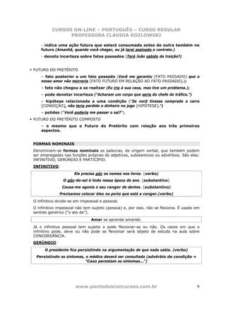 CURSOS ON-LINE – PORTUGUÊS – CURSO REGULAR
                PROFESSORA CLAUDIA KOZLOWSKI

    - indica uma ação futura que estará consumada antes de outra também no
    futuro (Amanhã, quando você chegar, eu já terei assinado o contrato.)
    - denota incerteza sobre fatos passados (Terá João sabido da traição?)


FUTURO DO PRETÉRITO
    – fato posterior a um fato passado (Você me garantiu [FATO PASSADO] que o
    nosso amor não morreria [FATO FUTURO EM RELAÇÃO AO FATO PASSADO].);
    – fato não chegou a se realizar (Eu iria à sua casa, mas tive um problema.);
    – pode denotar incerteza (“Acharam um corpo que seria do chefe do tráfico.”)
    – hipótese relacionada a uma condição (“Se você tivesse comprado o carro
    [CONDIÇÃO], não teria perdido o dinheiro no jogo [HIPÓTESE].”)
    – polidez (“Você poderia me passar o sal?”).
FUTURO DO PRETÉRITO COMPOSTO
    – o mesmo que o Futuro do Pretérito com relação aos três primeiros
    aspectos.


FORMAS NOMINAIS
Denominam-se formas nominais as palavras, de origem verbal, que também podem
ser empregadas nas funções próprias de adjetivos, substantivos ou advérbios. São elas:
INFINITIVO, GERÚNDIO E PARTICÍPIO.
INFINITIVO:
                      Ele precisa pôr os nomes nos livros. (verbo)
                O pôr-do-sol é lindo nessa época do ano. (substantivo)
               Causa-me agonia o seu ranger de dentes. (substantivo)
              Precisamos colocar óleo na porta que está a ranger.(verbo)
O infinitivo divide-se em impessoal e pessoal.
O infinitivo impessoal não tem sujeito (pessoa) e, por isso, não se flexiona. É usado em
sentido genérico (“o ato de”).
                               Amar se aprende amando.
Já o infinitivo pessoal tem sujeito e pode flexionar-se ou não. Os casos em que o
infinitivo pode, deve ou não pode se flexionar será objeto de estudo na aula sobre
CONCORDÂNCIA.
GERÚNDIO:
      O presidente fica persistindo na argumentação de que nada sabia. (verbo)
 Persistindo os sintomas, o médico deverá ser consultado (advérbio de condição =
                          “Caso persistam os sintomas...”)




                      www.pontodosconcursos.com.br                                    6
 