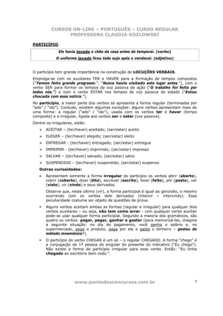 CURSOS ON-LINE – PORTUGUÊS – CURSO REGULAR
                PROFESSORA CLAUDIA KOZLOWSKI

PARTICÍPIO:
              Ele havia lavado o chão da casa antes do temporal. (verbo)
            O uniforme lavado ficou todo sujo após o vendaval. (adjetivo)


O particípio tem grande importância na construção de LOCUÇÕES VERBAIS.
Emprega-se com os auxiliares TER e HAVER para a formação de tempos compostos
(“Temos feito grande progresso.”, “Nunca havia visitado este lugar antes.”), com o
verbo SER para formar os tempos da voz passiva de ação (“O trabalho foi feito por
todos nós.”) e com o verbo ESTAR nos tempos de voz passiva de estado (“Estou
chocada com essa notícia.”).
No particípio, a maior parte dos verbos só apresenta a forma regular (terminadas por
“ado” / “ido”). Contudo, existem algumas exceções: alguns verbos apresentam mais de
uma forma: a regular (“ado” / “ido”), usada com os verbos ter e haver (tempo
composto) e a irregular, ligada aos verbos ser e estar (voz passiva).
Dentre os irregulares, estão:
       ACEITAR – (ter/haver) aceitado; (ser/estar) aceito
       ELEGER – (ter/haver) elegido; (ser/estar) eleito
       ENTREGAR - (ter/haver) entregado; (ser/estar) entregue
       IMPRIMIR - (ter/haver) imprimido; (ser/estar) impresso
       SALVAR – (ter/haver) salvado; (ser/estar) salvo
       SUSPENDIDO – (ter/haver) suspendido; (ser/estar) suspenso
   Outras curiosidades:
   •   Apresentam somente a forma irregular do particípio os verbos abrir (aberto),
       cobrir (coberto), dizer (dito), escrever (escrito), fazer (feito), pôr (posto), ver
       (visto), vir (vindo) e seus derivados.
       Observe que, neste último (vir), a forma participial é igual ao gerúndio, o mesmo
       ocorrendo com os verbos dele derivados (intervir – intervindo). Essa
       peculiaridade costuma ser objeto de questões de prova.
       Alguns verbos aceitam ambas as formas (regular e irregular) para qualquer dois
       verbos auxiliares – ou seja, não tem como errar - com qualquer verbo auxiliar
       pode-se usar qualquer forma participial. Segundo a maioria dos gramáticos, são
       quatro os verbos: pagar, pegar, ganhar e gastar (para memorizá-las, imagine
       a seguinte situação: no dia do pagamento, você ganha o salário e, no
       supermercado, pega o produto, paga por ele e gasta o dinheiro – gostou do
       método mnemônico?).
       O particípio do verbo CHEGAR é um só – o regular CHEGADO. A forma “chego” é
       a conjugação de 1ª pessoa do singular do presente do indicativo (“Eu chego”).
       Não existe a forma de particípio irregular para esse verbo. Então: “Eu tinha
       chegado ao escritório bem cedo.”.




                      www.pontodosconcursos.com.br                                      7
 