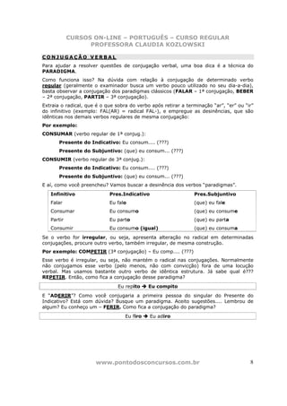 CURSOS ON-LINE – PORTUGUÊS – CURSO REGULAR
                  PROFESSORA CLAUDIA KOZLOWSKI

CONJUGAÇÃO VERBAL
Para ajudar a resolver questões de conjugação verbal, uma boa dica é a técnica do
PARADIGMA.
Como funciona isso? Na dúvida com relação à conjugação de determinado verbo
regular (geralmente o examinador busca um verbo pouco utilizado no seu dia-a-dia),
basta observar a conjugação dos paradigmas clássicos (FALAR – 1ª conjugação, BEBER
– 2ª conjugação, PARTIR – 3ª conjugação).
Extraia o radical, que é o que sobra do verbo após retirar a terminação “ar”, “er” ou “ir”
do infinitivo (exemplo: FAL(AR) = radical FAL-), e empregue as desinências, que são
idênticas nos demais verbos regulares de mesma conjugação:
Por exemplo:
CONSUMAR (verbo regular de 1ª conjug.):
       Presente do Indicativo: Eu consum.... (???)
       Presente do Subjuntivo: (que) eu consum... (???)
CONSUMIR (verbo regular de 3ª conjug.):
       Presente do Indicativo: Eu consum.... (???)
       Presente do Subjuntivo: (que) eu consum... (???)
E aí, como você preencheu? Vamos buscar a desinência dos verbos “paradigmas”.
   Infinitivo               Pres.Indicativo                     Pres.Subjuntivo
   Falar                    Eu falo                             (que) eu fale
   Consumar                 Eu consumo                          (que) eu consume
   Partir                   Eu parto                            (que) eu parta
   Consumir                 Eu consumo (igual)                  (que) eu consuma
Se o verbo for irregular, ou seja, apresenta alteração no radical em determinadas
conjugações, procure outro verbo, também irregular, de mesma construção.
Por exemplo: COMPETIR (3ª conjugação) – Eu comp.... (???)
Esse verbo é irregular, ou seja, não mantém o radical nas conjugações. Normalmente
não conjugamos esse verbo (pelo menos, não com convicção) fora de uma locução
verbal. Mas usamos bastante outro verbo de idêntica estrutura. Já sabe qual é???
REPETIR. Então, como fica a conjugação desse paradigma?
                                Eu repito    Eu compito
E “ADERIR”? Como você conjugaria a primeira pessoa do singular do Presente do
Indicativo? Está com dúvida? Busque um paradigma. Aceito sugestões.... Lembrou de
algum? Eu conheço um – FERIR. Como fica a conjugação do paradigma?
                                   Eu firo    Eu adiro




                      www.pontodosconcursos.com.br                                      8
 