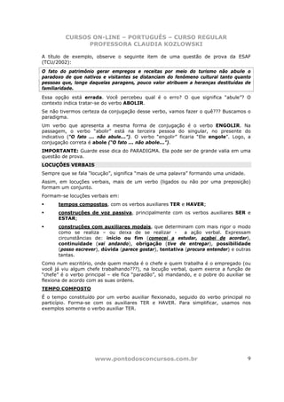 CURSOS ON-LINE – PORTUGUÊS – CURSO REGULAR
               PROFESSORA CLAUDIA KOZLOWSKI

A título de exemplo, observe o seguinte item de uma questão de prova da ESAF
(TCU/2002):
O fato do patrimônio gerar empregos e receitas por meio do turismo não abule o
paradoxo de que nativos e visitantes se distanciam do fenômeno cultural tanto quanto
pessoas que, longe daquelas paragens, pouco valor atribuem a heranças destituídas de
familiaridade.
Essa opção está errada. Você percebeu qual é o erro? O que significa “abule”? O
contexto indica tratar-se do verbo ABOLIR.
Se não tivermos certeza da conjugação desse verbo, vamos fazer o quê??? Buscamos o
paradigma.
Um verbo que apresenta a mesma forma de conjugação é o verbo ENGOLIR. Na
passagem, o verbo “abolir” está na terceira pessoa do singular, no presente do
indicativo (“O fato ... não abule...”). O verbo “engolir” ficaria “Ele engole”. Logo, a
conjugação correta é abole (“O fato ... não abole...”).
IMPORTANTE: Guarde esse dica do PARADIGMA. Ela pode ser de grande valia em uma
questão de prova.
LOCUÇÕES VERBAIS
Sempre que se fala “locução”, significa “mais de uma palavra” formando uma unidade.
Assim, em locuções verbais, mais de um verbo (ligados ou não por uma preposição)
formam um conjunto.
Formam-se locuções verbais em:
      tempos compostos, com os verbos auxiliares TER e HAVER;
      construções de voz passiva, principalmente com os verbos auxiliares SER e
      ESTAR;
      construções com auxiliares modais, que determinam com mais rigor o modo
      como se realiza – ou deixa de se realizar -        a ação verbal. Expressam
      circunstâncias de: início ou fim (comecei a estudar, acabei de acordar),
      continuidade (vai andando), obrigação (tive de entregar), possibilidade
      (posso escrever), dúvida (parece gostar), tentativa (procura entender) e outras
      tantas.
Como num escritório, onde quem manda é o chefe e quem trabalha é o empregado (ou
você já viu algum chefe trabalhando???), na locução verbal, quem exerce a função de
“chefe” é o verbo principal – ele fica “paradão”, só mandando, e o pobre do auxiliar se
flexiona de acordo com as suas ordens.
TEMPO COMPOSTO
É o tempo constituído por um verbo auxiliar flexionado, seguido do verbo principal no
particípio. Forma-se com os auxiliares TER e HAVER. Para simplificar, usamos nos
exemplos somente o verbo auxiliar TER.




                      www.pontodosconcursos.com.br                                    9
 