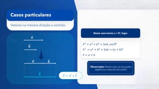 16
Vetores na mesma direção e sentido
Casos particulares
𝒂
𝒃
𝒂 𝒃
𝑺
𝑆2 = 𝑎2 + 𝑏2 + 2𝑎𝑏. cos 00
𝑆2
= 𝑎2
+ 𝑏2
+ 2𝑎𝑏 = 𝑎 + 𝑏 2
𝑆 = 𝑎 + 𝑏
Nesse caso temos α = 0º, logo:
𝑆 = 𝑎 + 𝑏
Observação: Nesse caso, as equações
algébrica e vetorial coincidem
 