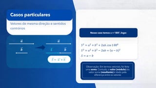 18
Vetores de mesma direção e sentidos
contrários
Casos particulares
𝒂
𝒃 𝑺
𝑆2
= 𝑎2
+ 𝑏2
+ 2𝑎𝑏. cos 1 800
𝑆2 = 𝑎2 + 𝑏2 − 2𝑎𝑏 = 𝑎 − 𝑏 2
𝑆 = 𝑎 − 𝑏
Nesse caso temos α = 180º, logo:
𝑆 = 𝑎 + 𝑏
Observação: Em termos vetoriais, foi feita
uma soma. Contudo, o valor (módulo) do
vetor soma (resultante) é dado pela
diferença entre os vetores
𝒂
𝒃
 