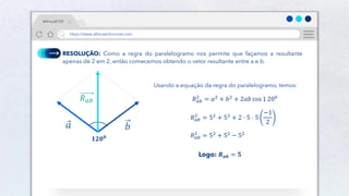 24
RESOLUÇÃO: Como a regra do paralelogramo nos permite que façamos a resultante
apenas de 2 em 2, então comecemos obtendo o vetor resultante entre a e b.
𝟏𝟐𝟎𝟎
𝑏
𝑎
𝑅𝑎𝑏
Usando a equação da regra do paralelogramo, temos:
𝑅𝑎𝑏
2
= 𝑎2 + 𝑏2 + 2𝑎𝑏 cos 1 200
Logo: 𝑹𝒂𝒃 = 𝟓
𝑅𝑎𝑏
2
= 52
+ 52
+ 2 ⋅ 5 ⋅ 5
−1
2
𝑅𝑎𝑏
2
= 52 + 52 − 52
#AFísicaÉTOP
https://www.afísicaéchocrivel.com
 