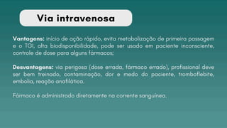 Via intravenosa
Vantagens: início de ação rápido, evita metabolização de primeira passagem
e o TGI, alta biodisponibilidade, pode ser usado em paciente inconsciente,
controle de dose para alguns fármacos;
Desvantagens: via perigosa (dose errada, fármaco errado), profissional deve
ser bem treinado, contaminação, dor e medo do paciente, tromboflebite,
embolia, reação anafilática.
Fármaco é administrado diretamente na corrente sanguínea.
 