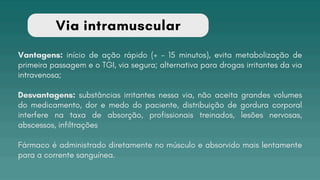 Via intramuscular
Vantagens: início de ação rápido (+ - 15 minutos), evita metabolização de
primeira passagem e o TGI, via segura; alternativa para drogas irritantes da via
intravenosa;
Desvantagens: substâncias irritantes nessa via, não aceita grandes volumes
do medicamento, dor e medo do paciente, distribuição de gordura corporal
interfere na taxa de absorção, profissionais treinados, lesões nervosas,
abscessos, infiltrações
Fármaco é administrado diretamente no músculo e absorvido mais lentamente
para a corrente sanguínea.
 