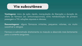 Via subcutânea
Vantagens: início de ação rápido, manipulação da liberação e duração do
efeito do fármaco (ex: anticoncepcionais), evita metabolização de primeira
passagem e TGI, soluções aquosas e oleosas;
Desvantagens: alguns fármacos irritantes, pequenos volumes, via muito
suscetível a alergias
Fármaco é administrado diretamente no músculo e absorvido mais lentamente
para a corrente sanguínea.
 