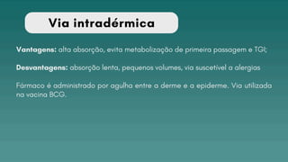 Via intradérmica
Vantagens: alta absorção, evita metabolização de primeira passagem e TGI;
Desvantagens: absorção lenta, pequenos volumes, via suscetível a alergias
Fármaco é administrado por agulha entre a derme e a epiderme. Via utilizada
na vacina BCG.
 