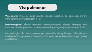 Via pulmonar
Vantagens: início de ação rápido, grande superfície de absorção, evitam
metabolismo de 1ª passagem e TGI;
Desvantagens: efeitos adversos cardiovasculares, alguns fármacos são
irritantes para os pulmões, ou não possuem formulação que possa ser inalada.
Administração de medicamento por aspersão de gotículas. Utilizado por
medicamentos gasosos e voláteis como para asma brônquica e por gases
anestésicos.
 