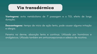 Via transdérmica
Vantagens: evita metabolismo de 1ª passagem e o TGI, efeito de longs
duração;
Desvantagens: itempo de início de ação lento, pode causar alguma irritação
e alergia.
Penetra na derme, absorção lenta e contínua. Utilizada por hormônios e
analgésicos. Utlizada também em anticoncepcionais e adesivo de nicotina.
 