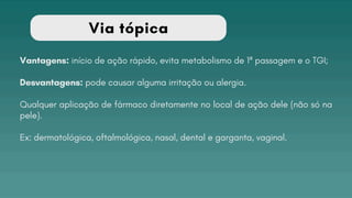 Via tópica
Vantagens: início de ação rápido, evita metabolismo de 1ª passagem e o TGI;
Desvantagens: pode causar alguma irritação ou alergia.
Qualquer aplicação de fármaco diretamente no local de ação dele (não só na
pele).
Ex: dermatológica, oftalmológica, nasal, dental e garganta, vaginal.
 