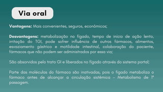 Vantagens: Mais convenientes, seguros, econômicos;
Desvantagens: metabolização no fígado, tempo de início de ação lento,
irritação do TGI, pode sofrer influência de outros fármacos, alimentos,
esvaziamento gástrico e motilidade intestinal, colaboração do paciente,
fármacos que não podem ser administrados por essa via;
São absorvidos pelo trato GI e liberados no fígado através do sistema portal;
Parte das moléculas do fármaco são inativadas, pois o fígado metaboliza o
fármaco antes de alcançar a circulação sistêmica - Metabolismo de 1ª
passagem.
Via oral
 