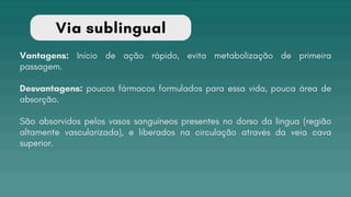 Via sublingual
Vantagens: Início de ação rápido, evita metabolização de primeira
passagem.
Desvantagens: poucos fármacos formulados para essa vida, pouca área de
absorção.
São absorvidos pelos vasos sanguíneos presentes no dorso da lingua (região
altamente vascularizada), e liberados na circulação através da veia cava
superior.
 