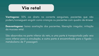 Via retal
Vantagens: 50% cai direto na corrente sanguínea, pacientes que não
podem/conseguem engolir como crianças ou pacientes com quadro de êmese
Desvantagens: baixa aceitação dos pacientes, liberação irregular, irritação
da mucosa retal.
São absorvidos na parte inferior do reto, e uma parte é transportada pela veia
cava inferior para a circulação, e outra parte é encaminhada para o fígado -
metabolismo de 1ª passagem
 