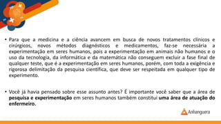 • Para que a medicina e a ciência avancem em busca de novos tratamentos clínicos e
cirúrgicos, novos métodos diagnósticos e medicamentos, faz-se necessária a
experimentação em seres humanos, pois a experimentação em animais não humanos e o
uso da tecnologia, da informática e da matemática não conseguem excluir a fase final de
qualquer teste, que é a experimentação em seres humanos, porém, com toda a exigência e
rigorosa delimitação da pesquisa científica, que deve ser respeitada em qualquer tipo de
experimento.
• Você já havia pensado sobre esse assunto antes? É importante você saber que a área de
pesquisa e experimentação em seres humanos também constitui uma área de atuação do
enfermeiro.
 