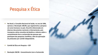 Pesquisa x Ética
No Brasil, o Conselho Nacional de Saúde, no ano de 1996,
aprovou a Resolução 196/96, que regulamenta a pesquisa
em seres humanos no país. Ela já foi referenciada em
diversos documentos nacionais e internacionais, pois
incorporou vários conceitos da bioética e reiterou sobre o
consentimento livre e esclarecido das pessoas que
participam das pesquisas científicas, além da aprovação
de protocolos por comitê independente.
Comitê de Ética em Pesquisa – CEP
Resolução 196/96 - Consentimento Livre e Esclarecido
 